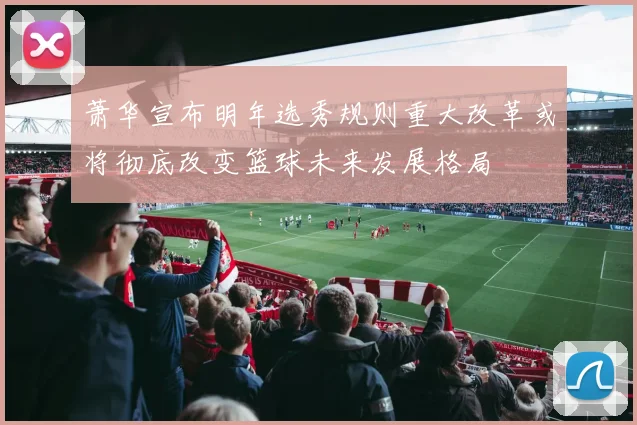 萧华宣布明年选秀规则重大改革或将彻底改变篮球未来发展格局
