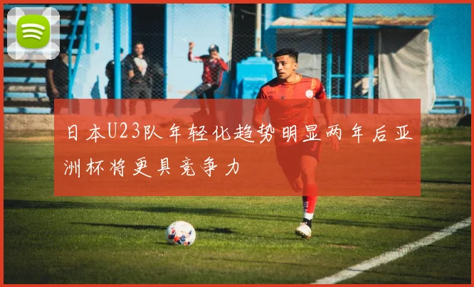 日本U23队年轻化趋势明显两年后亚洲杯将更具竞争力