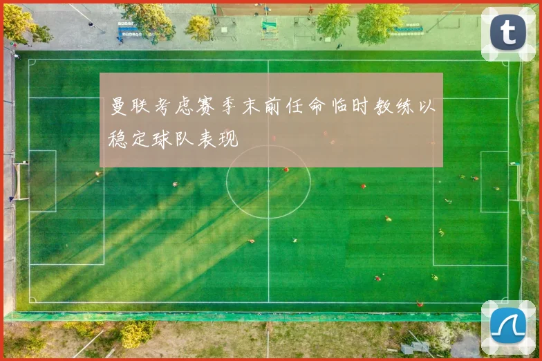 曼联考虑赛季末前任命临时教练以稳定球队表现