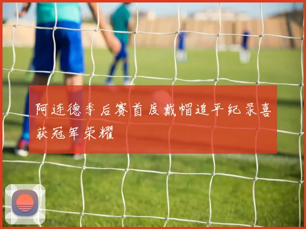 阿连德季后赛首度戴帽追平纪录喜获冠军荣耀
