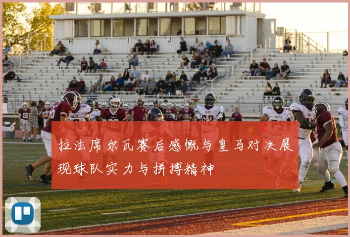 拉法席尔瓦赛后感慨与皇马对决展现球队实力与拼搏精神