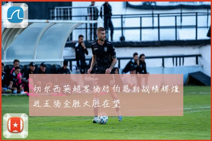 切尔西英超客场对伯恩利战绩辉煌近五场全胜大胜在望