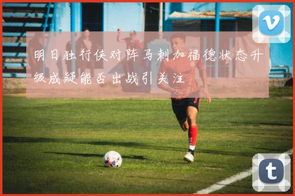 明日独行侠对阵马刺加福德状态升级成疑能否出战引关注