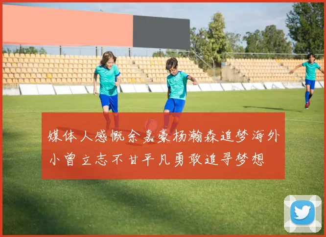 媒体人感慨余嘉豪杨瀚森追梦海外小曾立志不甘平凡勇敢追寻梦想