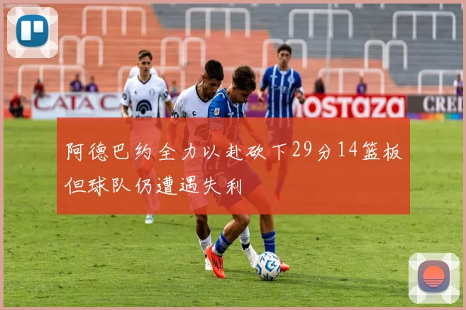 阿德巴约全力以赴砍下29分14篮板但球队仍遭遇失利