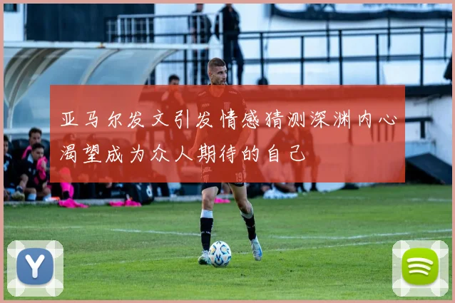 亚马尔发文引发情感猜测深渊内心渴望成为众人期待的自己