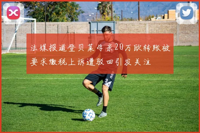 法媒报道登贝莱母亲20万欧转账被要求缴税上诉遭驳回引发关注