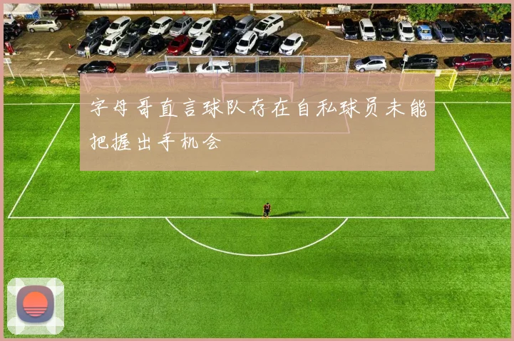 字母哥直言球队存在自私球员未能把握出手机会