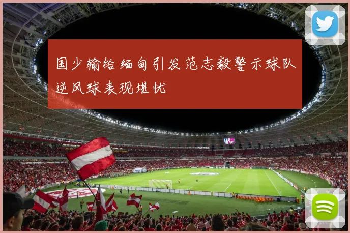 国少输给缅甸引发范志毅警示球队逆风球表现堪忧