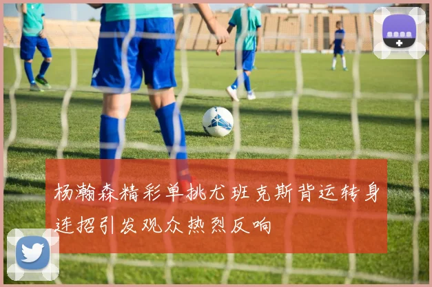 杨瀚森精彩单挑尤班克斯背运转身连招引发观众热烈反响