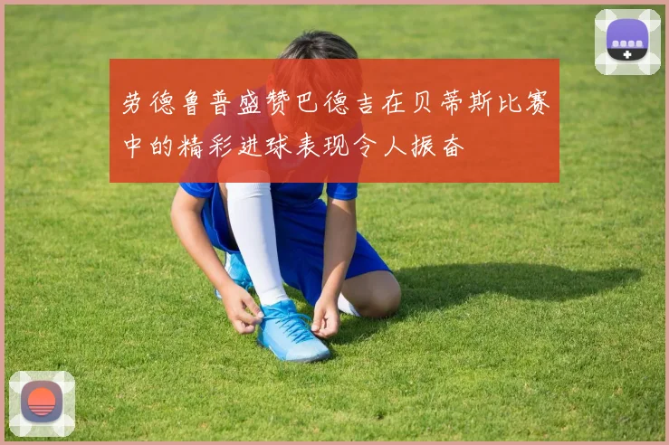 劳德鲁普盛赞巴德吉在贝蒂斯比赛中的精彩进球表现令人振奋