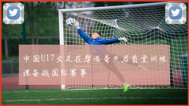 中国U17女足在摩洛哥开启首堂训练课备战国际赛事