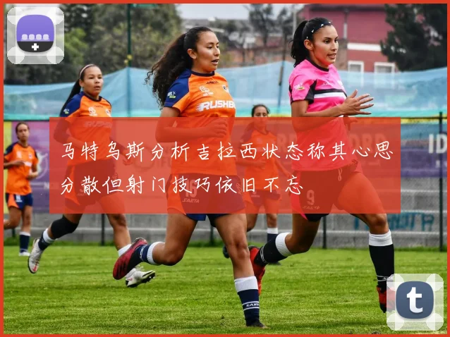 马特乌斯分析吉拉西状态称其心思分散但射门技巧依旧不忘