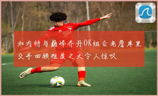 加内特与巅峰乔丹OK组合老詹库里交手回顾难度之大令人惊叹
