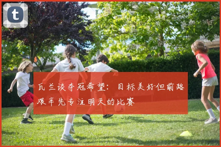 瓦兰谈夺冠希望：目标美好但前路艰辛先专注明天的比赛