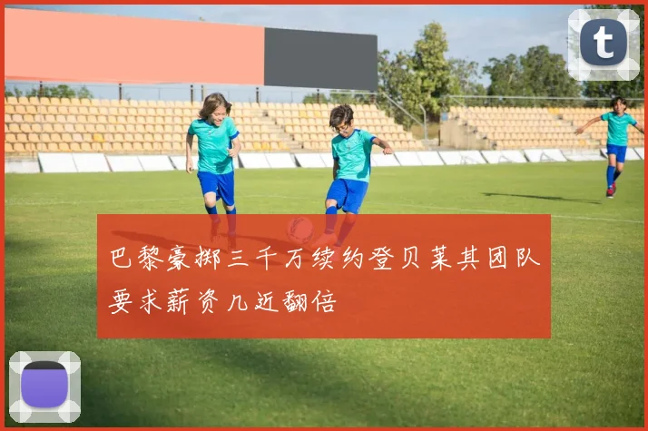 巴黎豪掷三千万续约登贝莱其团队要求薪资几近翻倍