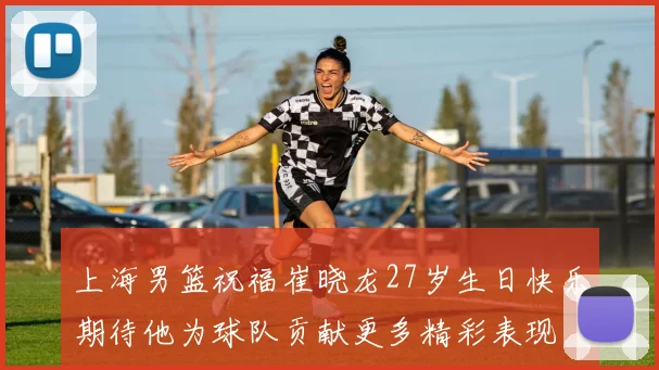 上海男篮祝福崔晓龙27岁生日快乐期待他为球队贡献更多精彩表现