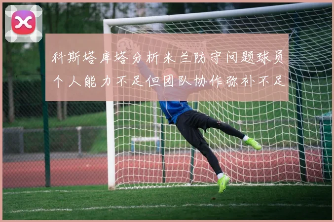 科斯塔库塔分析米兰防守问题球员个人能力不足但团队协作弥补不足之处