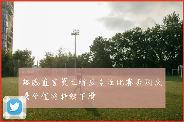 路威直言莫兰特应专注比赛否则交易价值将持续下滑