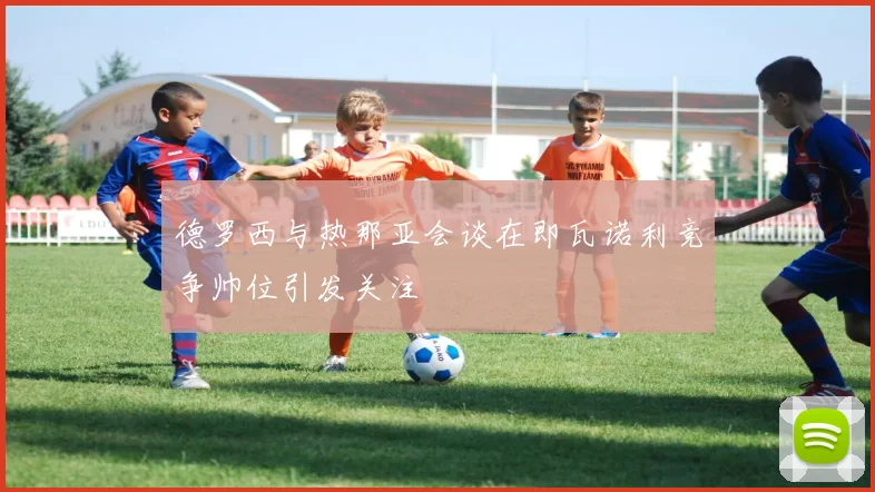 德罗西与热那亚会谈在即瓦诺利竞争帅位引发关注