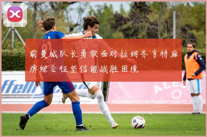 前曼城队长勇敢面对拉姆齐亨特麻痹综合征坚信能战胜困境