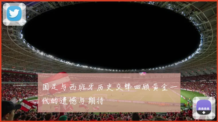 国足与西班牙历史交锋回顾黄金一代的遗憾与期待