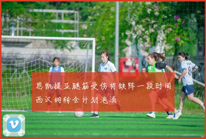 恩凯提亚腿筋受伤将缺阵一段时间西汉姆转会计划泡汤