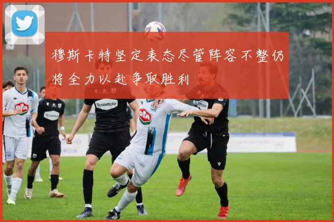 穆斯卡特坚定表态尽管阵容不整仍将全力以赴争取胜利