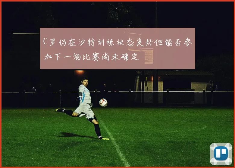 C罗仍在沙特训练状态良好但能否参加下一场比赛尚未确定