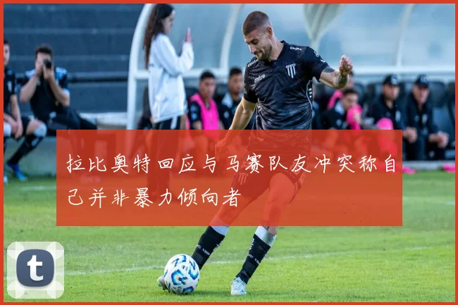 拉比奥特回应与马赛队友冲突称自己并非暴力倾向者