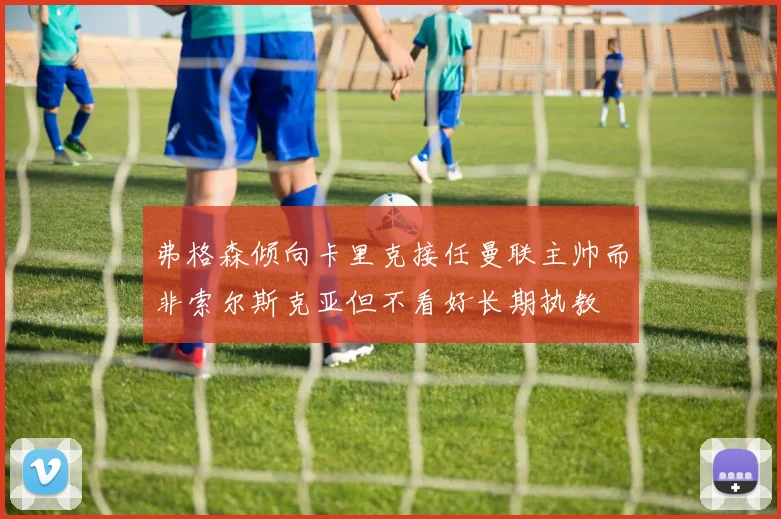 弗格森倾向卡里克接任曼联主帅而非索尔斯克亚但不看好长期执教