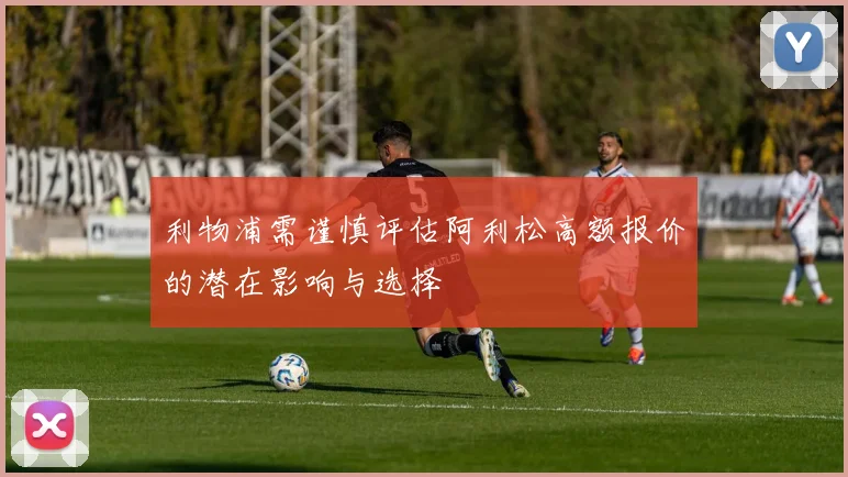 利物浦需谨慎评估阿利松高额报价的潜在影响与选择