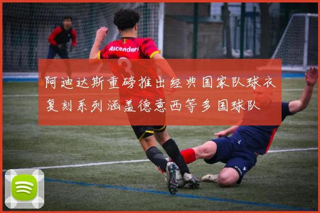 阿迪达斯重磅推出经典国家队球衣复刻系列涵盖德意西等多国球队