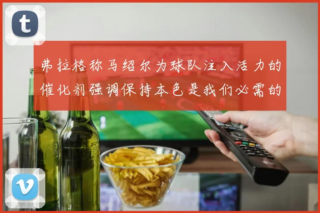 弗拉格称马绍尔为球队注入活力的催化剂强调保持本色是我们必需的
