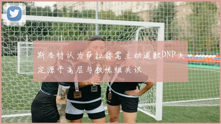 斯洛特认为萨拉赫需主动道歉DNP决定源于高层与教练组共识