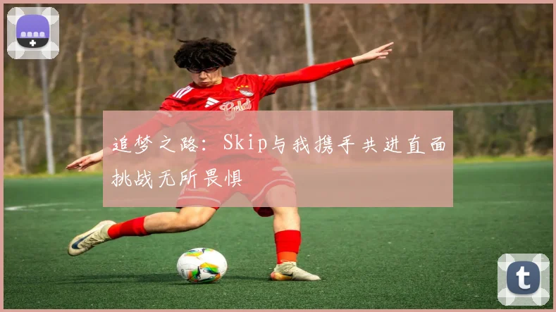 追梦之路：Skip与我携手共进直面挑战无所畏惧