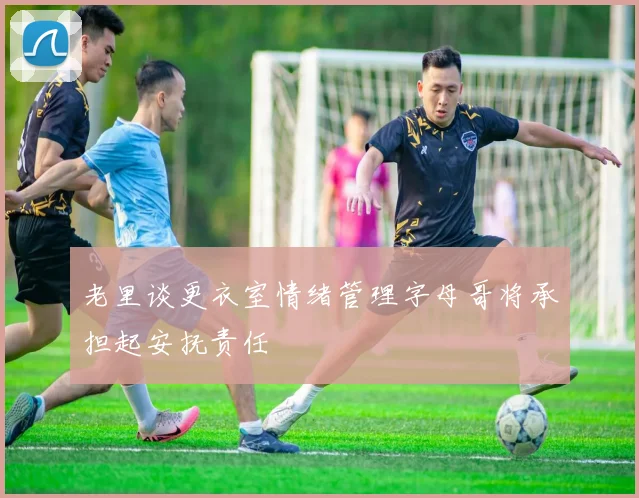 老里谈更衣室情绪管理字母哥将承担起安抚责任